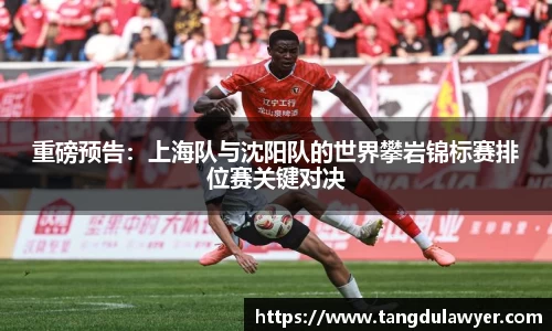 重磅预告：上海队与沈阳队的世界攀岩锦标赛排位赛关键对决