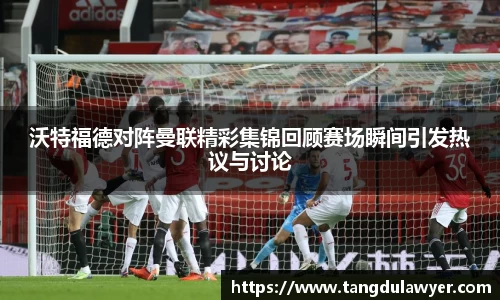 沃特福德对阵曼联精彩集锦回顾赛场瞬间引发热议与讨论